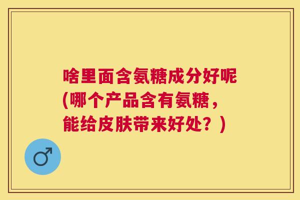 啥里面含氨糖成分好呢(哪个产品含有氨糖，能给皮肤带来好处？)
