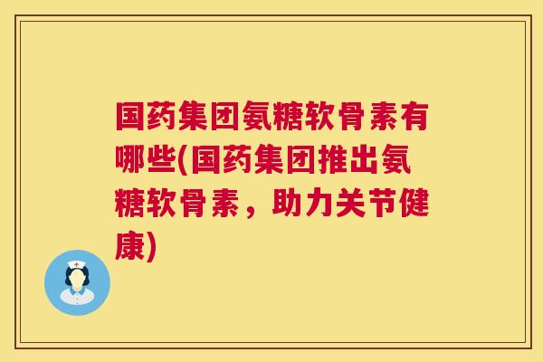 国药集团氨糖软骨素有哪些(国药集团推出氨糖软骨素，助力关节健康)