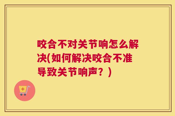 咬合不对关节响怎么解决(如何解决咬合不准导致关节响声？)