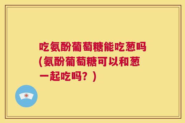 吃氨酚葡萄糖能吃葱吗(氨酚葡萄糖可以和葱一起吃吗？)