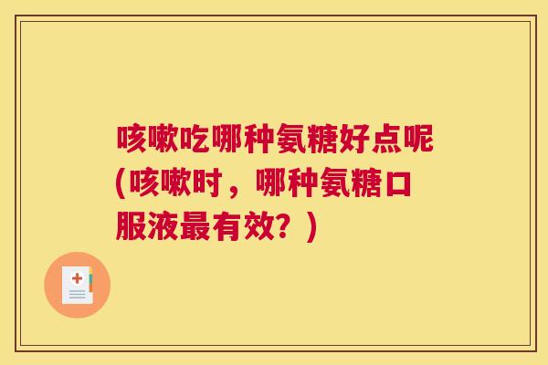 咳嗽吃哪种氨糖好点呢(咳嗽时，哪种氨糖口服液最有效？)