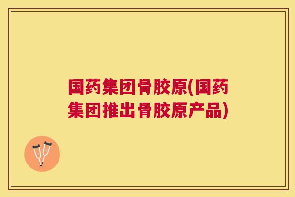 国药集团骨胶原(国药集团推出骨胶原产品)