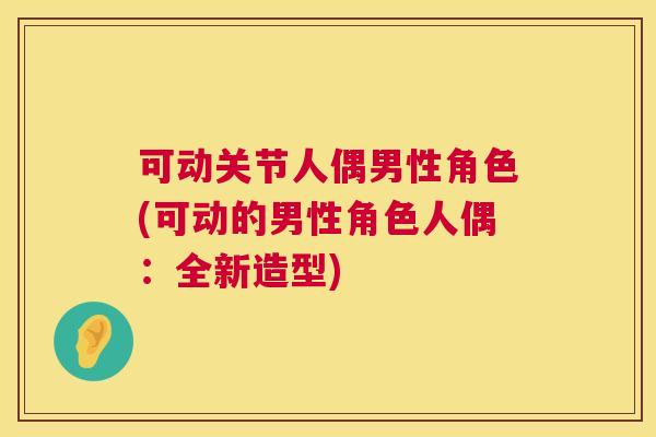 可动关节人偶男性角色(可动的男性角色人偶：全新造型)
