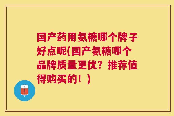 国产药用氨糖哪个牌子好点呢(国产氨糖哪个品牌质量更优？推荐值得购买的！)