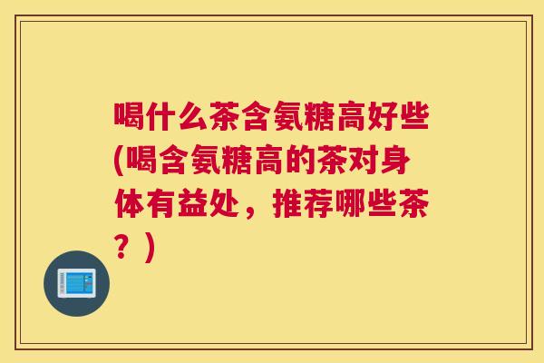 喝什么茶含氨糖高好些(喝含氨糖高的茶对身体有益处，推荐哪些茶？)