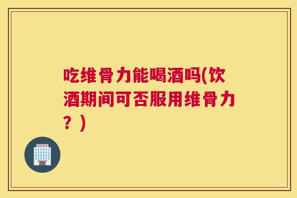 吃维骨力能喝酒吗(饮酒期间可否服用维骨力？)