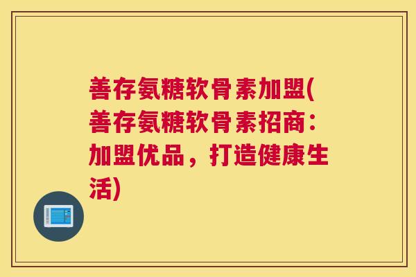 善存氨糖软骨素加盟(善存氨糖软骨素招商：加盟优品，打造健康生活)
