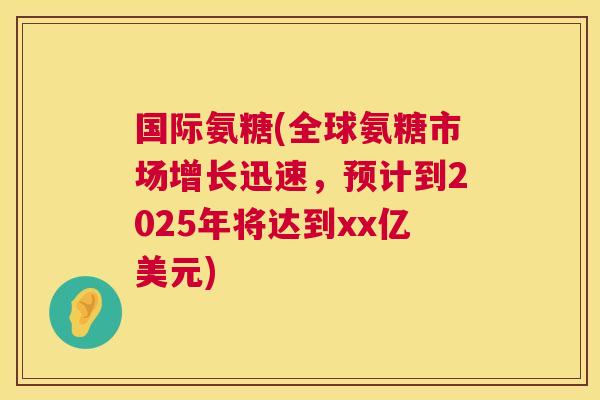 国际氨糖(全球氨糖市场增长迅速，预计到2025年将达到xx亿美元)