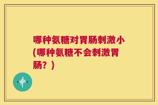 哪种氨糖对刺激小(哪种氨糖不会刺激?) 哪种氨糖对刺激小(哪种氨糖不会刺激?)