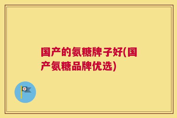 国产的氨糖牌子好(国产氨糖品牌优选) 国产的氨糖牌子好(国产氨糖品牌优选)