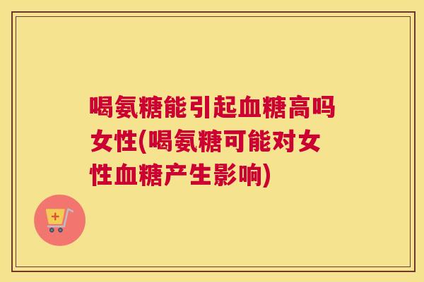 喝氨糖能引起血糖高吗女性(喝氨糖可能对女性血糖产生影响)