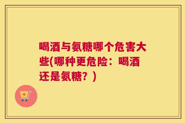 喝酒与氨糖哪个危害大些(哪种更危险:喝酒还是氨糖?)