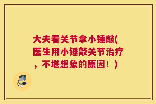 大夫看关节拿小锤敲(医生用小锤敲关节,不堪想象的原因!) 大夫看关节拿小锤敲(医生用小锤敲关节,不堪想象的原因!)