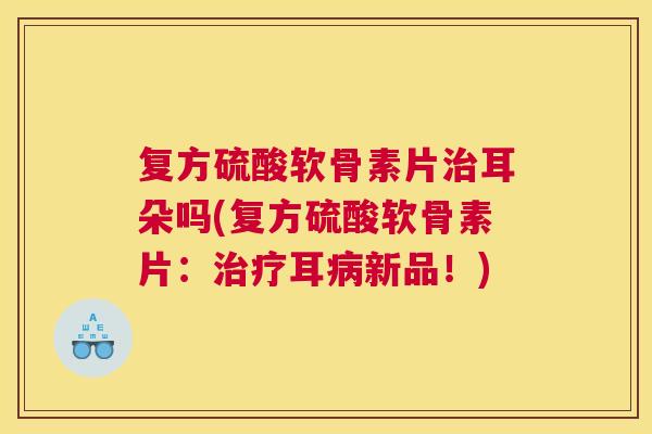 复方硫酸软骨素片耳朵吗(复方硫酸软骨素片:耳新品!) 复方硫酸软骨素片耳朵吗(复方硫酸软骨素片:耳新品!)