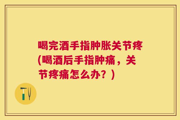 喝完酒手指肿胀关节疼(喝酒后手指肿痛，关节疼痛怎么办？)