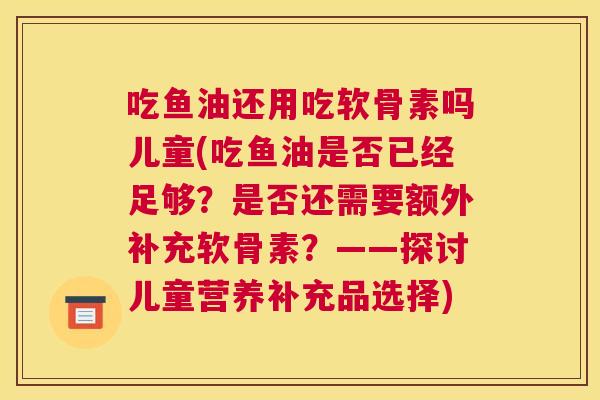 吃鱼油还用吃软骨素吗儿童(吃鱼油是否已经足够?是否还需要额外补充软骨素?——探讨儿童营养补充品选择)