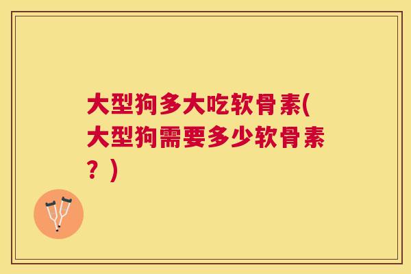 大型狗多大吃软骨素(大型狗需要多少软骨素？)