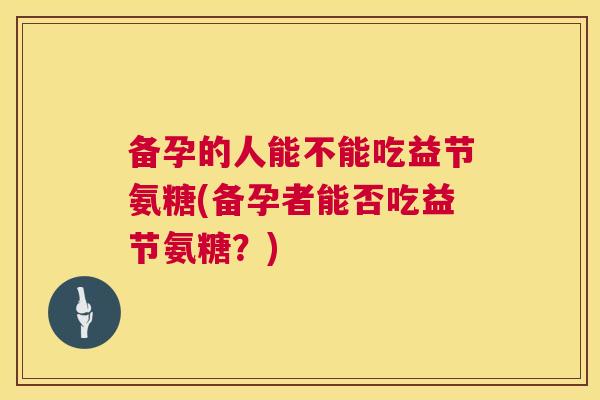 备孕的人能不能吃益节氨糖(备孕者能否吃益节氨糖？)