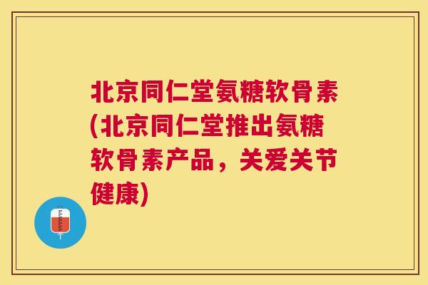 北京同仁堂氨糖软骨素(北京同仁堂推出氨糖软骨素产品，关爱关节健康)
