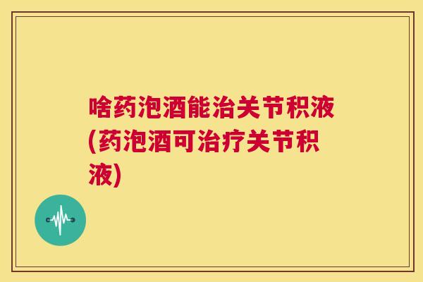 啥药泡酒能关节积液(药泡酒可关节积液)