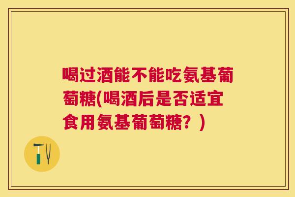 喝过酒能不能吃氨基葡萄糖(喝酒后是否适宜食用氨基葡萄糖？)