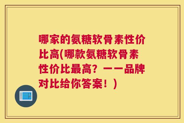哪家的氨糖软骨素性价比高(哪款氨糖软骨素性价比最高？一一品牌对比给你答案！)