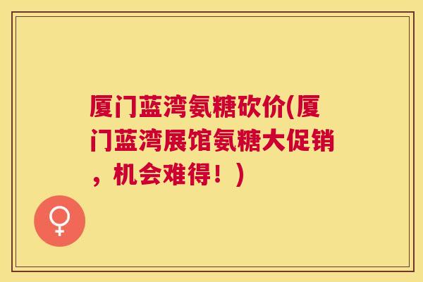 厦门蓝湾氨糖砍价(厦门蓝湾展馆氨糖大促销，机会难得！)