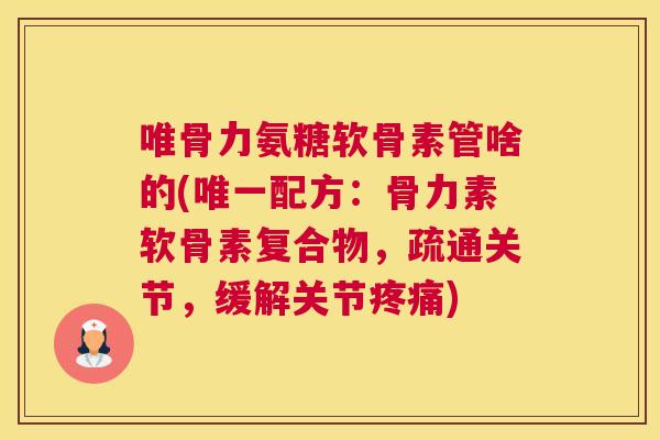 唯骨力氨糖软骨素管啥的(唯一配方：骨力素软骨素复合物，疏通关节，缓解关节疼痛)