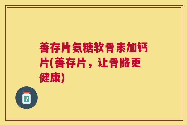 善存片氨糖软骨素加钙片(善存片，让骨骼更健康)