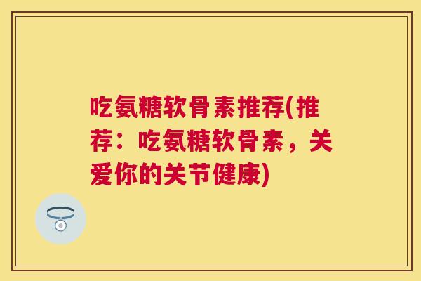 吃氨糖软骨素推荐(推荐：吃氨糖软骨素，关爱你的关节健康)