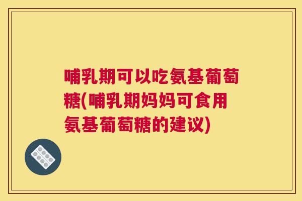 哺乳期可以吃氨基葡萄糖(哺乳期妈妈可食用氨基葡萄糖的建议)