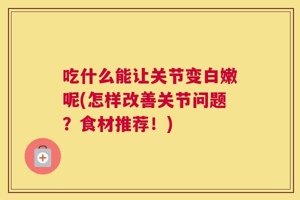 吃什么能让关节变白嫩呢(怎样改善关节问题？食材推荐！)