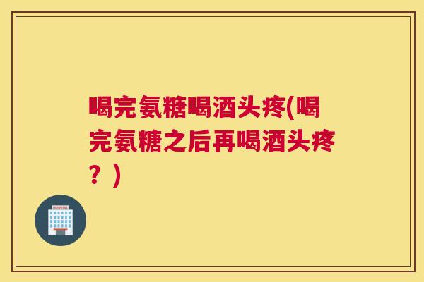 喝完氨糖喝酒头疼(喝完氨糖之后再喝酒头疼？)
