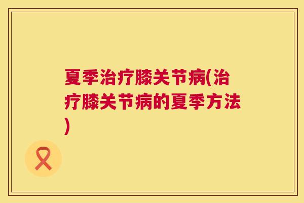 夏季治疗膝关节病(治疗膝关节病的夏季方法)