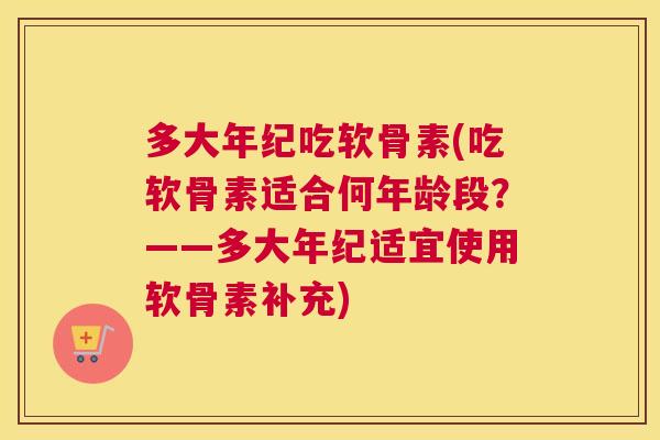 多大年纪吃软骨素(吃软骨素适合何年龄段？——多大年纪适宜使用软骨素补充)