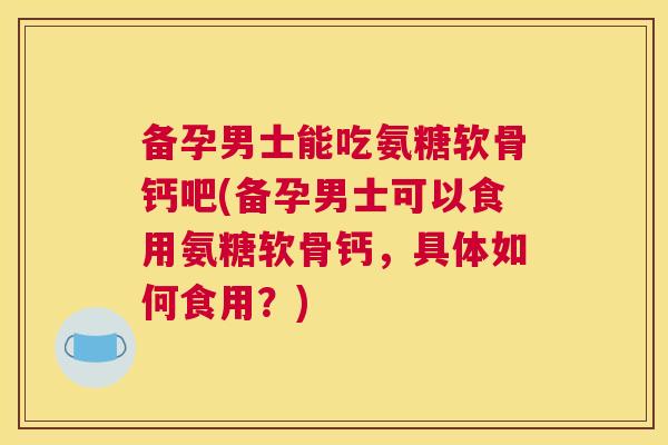 备孕男士能吃氨糖软骨钙吧(备孕男士可以食用氨糖软骨钙，具体如何食用？)
