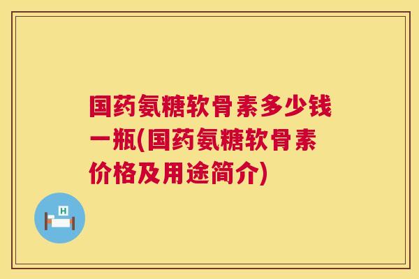 国药氨糖软骨素多少钱一瓶(国药氨糖软骨素价格及用途简介)