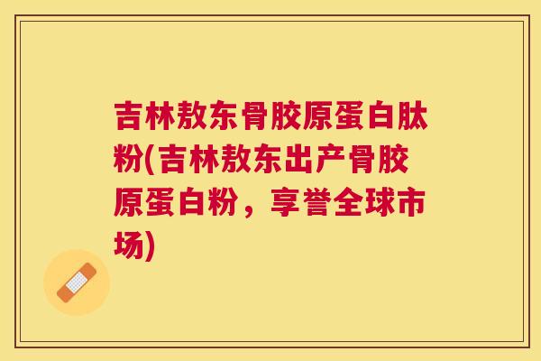 吉林敖东骨胶原蛋白肽粉(吉林敖东出产骨胶原蛋白粉，享誉全球市场)