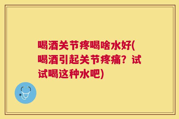 喝酒关节疼喝啥水好(喝酒引起关节疼痛？试试喝这种水吧)