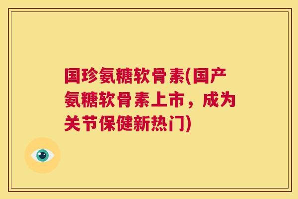 国珍氨糖软骨素(国产氨糖软骨素上市，成为关节保健新热门)