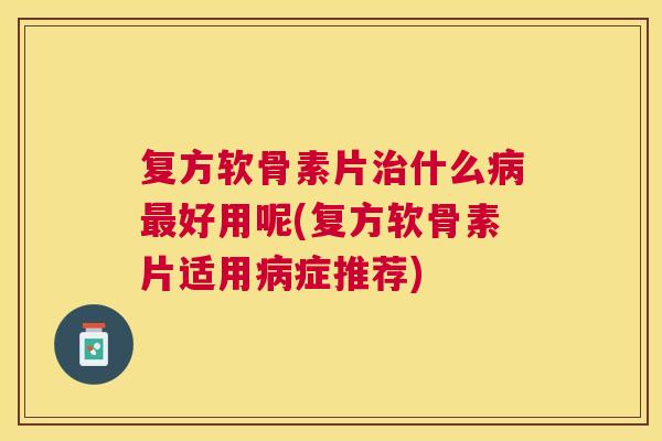 复方软骨素片治什么病最好用呢(复方软骨素片适用病症推荐)