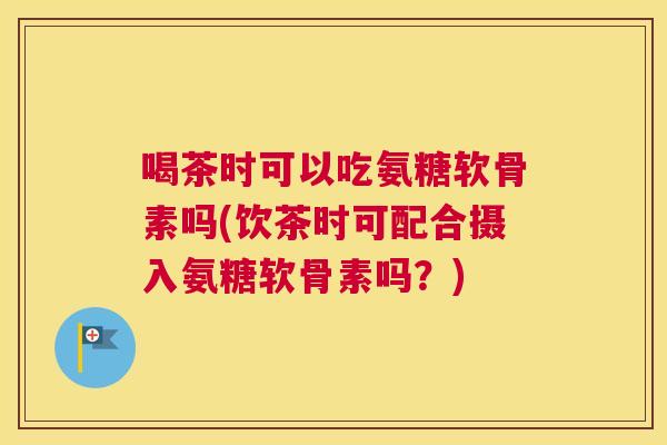 喝茶时可以吃氨糖软骨素吗(饮茶时可配合摄入氨糖软骨素吗？)