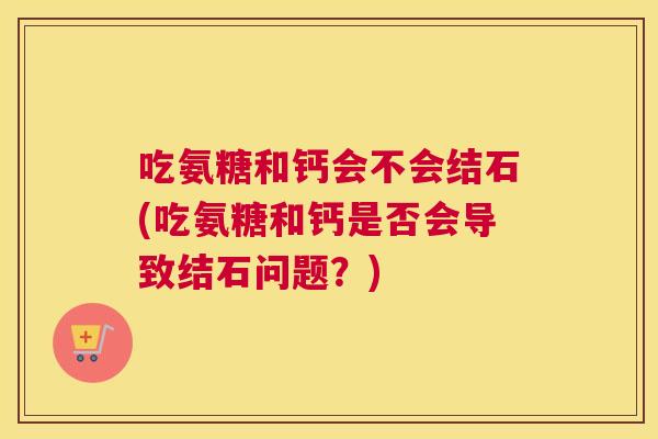 吃氨糖和钙会不会结石(吃氨糖和钙是否会导致结石问题?)