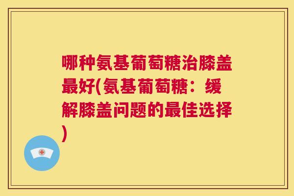 哪种氨基葡萄糖治膝盖最好(氨基葡萄糖：缓解膝盖问题的最佳选择)
