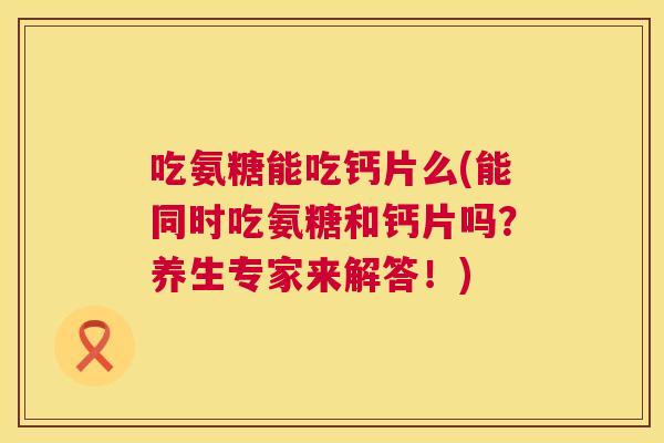 吃氨糖能吃钙片么(能同时吃氨糖和钙片吗？养生专家来解答！)