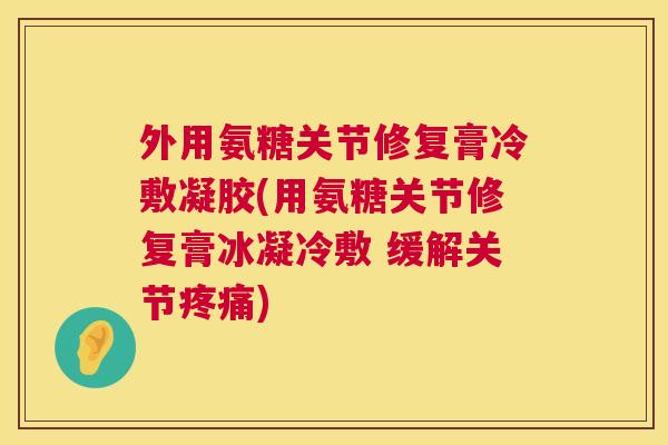 外用氨糖关节修复膏冷敷凝胶(用氨糖关节修复膏冰凝冷敷 缓解关节疼痛)
