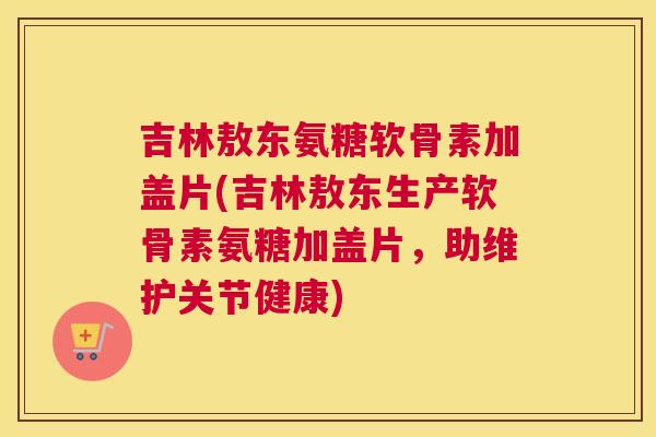 吉林敖东氨糖软骨素加盖片(吉林敖东生产软骨素氨糖加盖片，助维护关节健康)