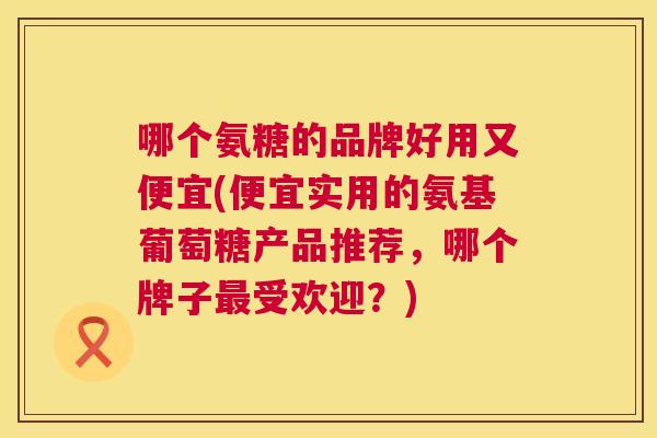 哪个氨糖的品牌好用又便宜(便宜实用的氨基葡萄糖产品推荐，哪个牌子最受欢迎？)