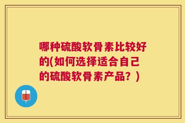 哪种硫酸软骨素比较好的(如何选择适合自己的硫酸软骨素产品？)