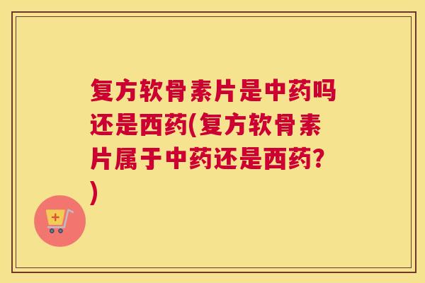 复方软骨素片是中药吗还是西药(复方软骨素片属于中药还是西药？)